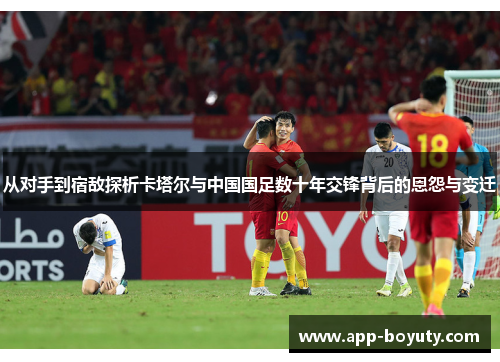 从对手到宿敌探析卡塔尔与中国国足数十年交锋背后的恩怨与变迁