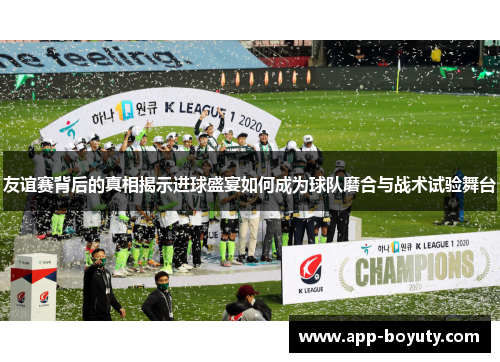 友谊赛背后的真相揭示进球盛宴如何成为球队磨合与战术试验舞台 友谊赛背后的真相揭示进球盛宴如何成为球队磨合与战术试验舞台
